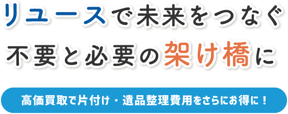 リユースで未来をつなぐ 不要と必要の架け橋に 高価買取で片付け・遺品整理費用をさらにお得に！